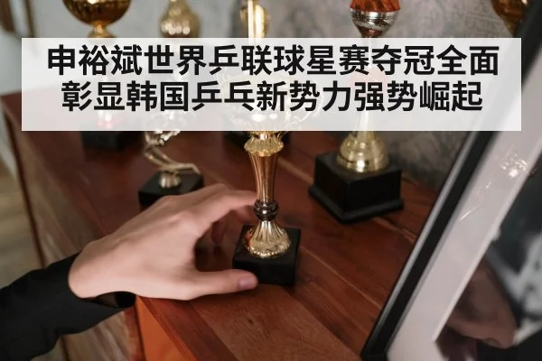 申裕斌世界乒联球星赛夺冠全面彰显韩国乒乓新势力强势崛起