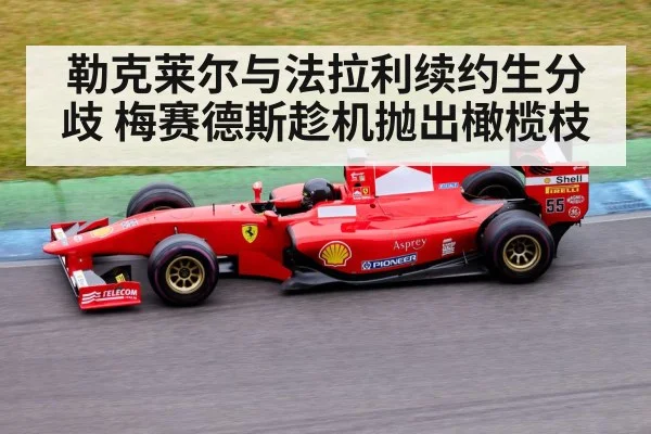 勒克莱尔与法拉利续约生分歧 梅赛德斯趁机抛出橄榄枝